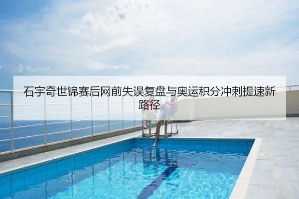 石宇奇世锦赛后网前失误复盘与奥运积分冲刺提速新路径