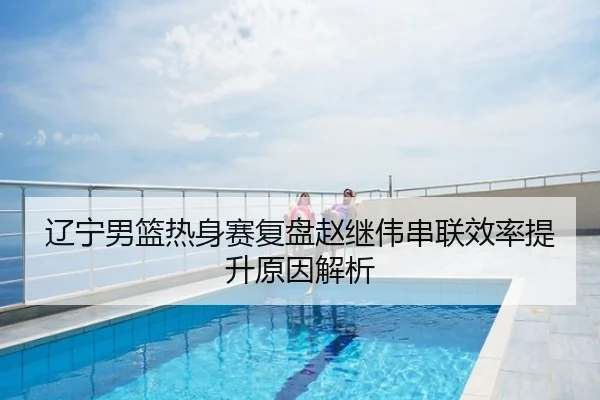 辽宁男篮热身赛复盘赵继伟串联效率提升原因解析