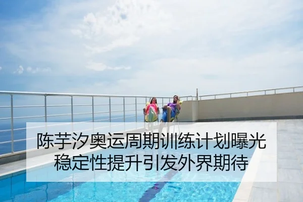 陈芋汐奥运周期训练计划曝光 稳定性提升引发外界期待