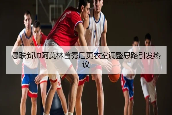 曼联新帅阿莫林首秀后更衣室调整思路引发热议